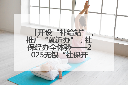 开设“补给站”，推广“就近办”，社保经办全体验——2025无锡“社保开放月”活动开启