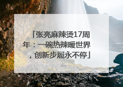 张亮麻辣烫17周年：一碗热辣暖世界，创新步履永不停
