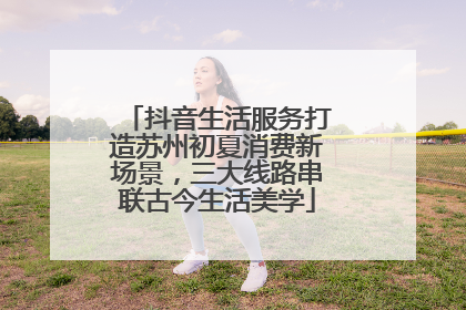 抖音生活服务打造苏州初夏消费新场景，三大线路串联古今生活美学