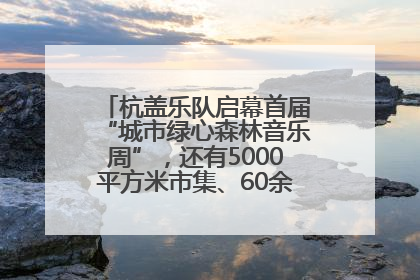 杭盖乐队启幕首届“城市绿心森林音乐周”，还有5000平方米市集、60余场免费活动等你来