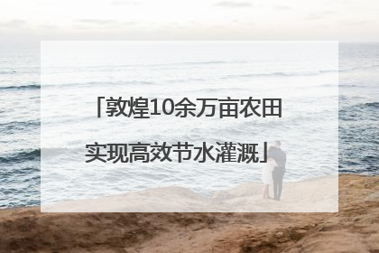 敦煌10余万亩农田实现高效节水灌溉