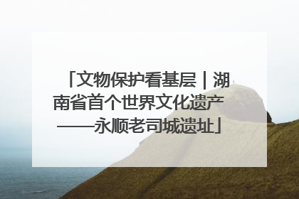 文物保护看基层｜湖南省首个世界文化遗产——永顺老司城遗址