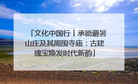 文化中国行丨承德避暑山庄及其周围寺庙：古建瑰宝焕发时代新韵