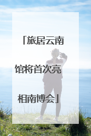 旅居云南馆将首次亮相南博会
