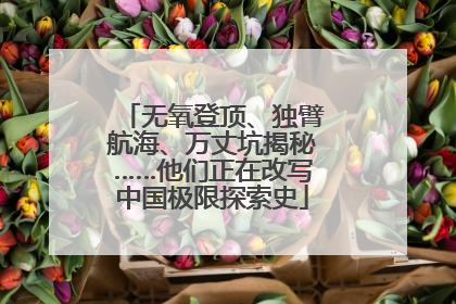无氧登顶、独臂航海、万丈坑揭秘……他们正在改写中国极限探索史