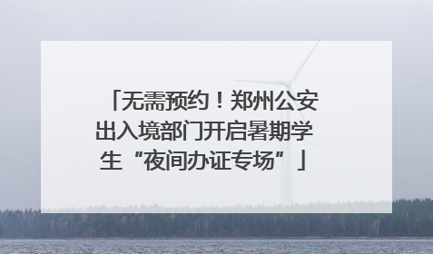 无需预约！郑州公安出入境部门开启暑期学生“夜间办证专场”