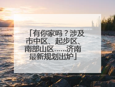 有你家吗？涉及市中区、起步区、南部山区……济南最新规划出炉