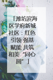 潍坊滨海区学府新城社区：红色引领 强基赋能 共筑和美“同心圆”