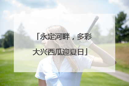 永定河畔，多彩大兴西瓜迎夏日