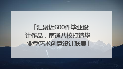汇聚近600件毕业设计作品，南通八校打造毕业季艺术创意设计联展
