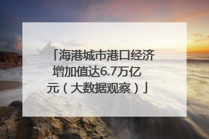 海港城市港口经济增加值达6.7万亿元（大数据观察）