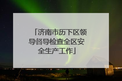 济南市历下区领导督导检查全区安全生产工作