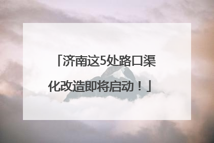 济南这5处路口渠化改造即将启动！
