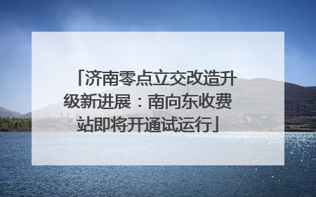 济南零点立交改造升级新进展：南向东收费站即将开通试运行