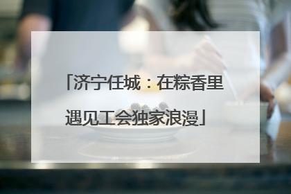 济宁任城：在粽香里遇见工会独家浪漫
