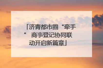 济青都市圈“牵手” 商事登记协同联动开启新篇章