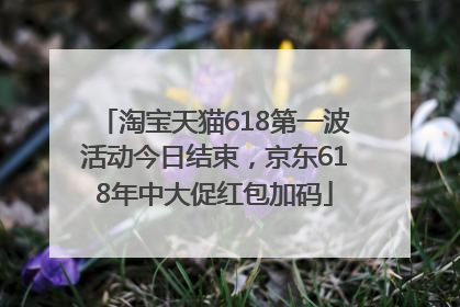淘宝天猫618第一波活动今日结束，京东618年中大促红包加码