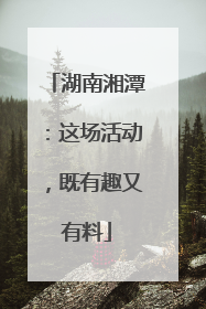 湖南湘潭：这场活动，既有趣又有料