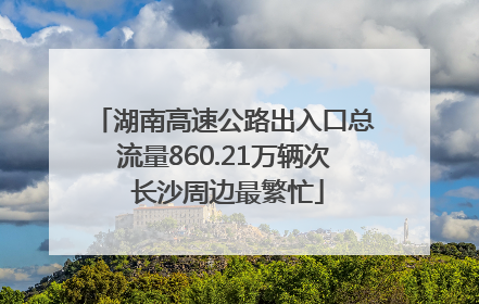 湖南高速公路出入口总流量860.21万辆次 长沙周边最繁忙