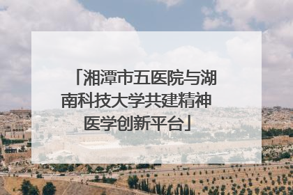 湘潭市五医院与湖南科技大学共建精神医学创新平台