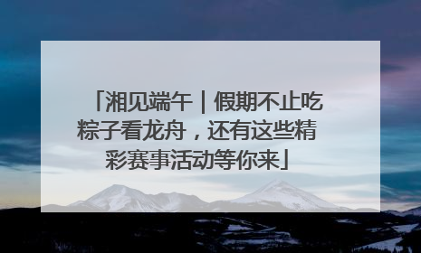 湘见端午｜假期不止吃粽子看龙舟，还有这些精彩赛事活动等你来