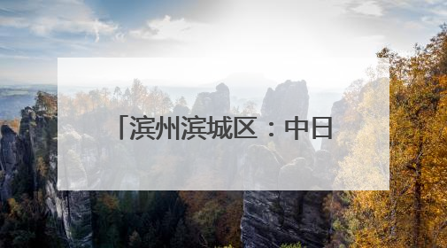 滨州滨城区：中日合作 共赢发展