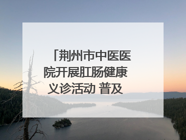 荆州市中医医院开展肛肠健康义诊活动 普及“三早”理念 传递健康生活
