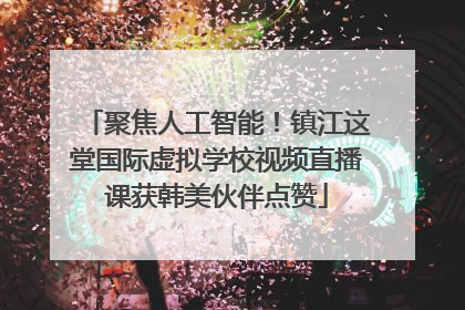 聚焦人工智能！镇江这堂国际虚拟学校视频直播课获韩美伙伴点赞