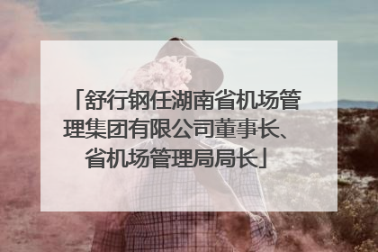 舒行钢任湖南省机场管理集团有限公司董事长、省机场管理局局长