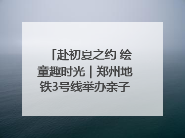 赴初夏之约 绘童趣时光｜郑州地铁3号线举办亲子开放日活动