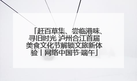 赶百草集、尝临港味、寻旧时光 泸州合江首届美食文化节解锁文旅新体验丨网络中国节·端午
