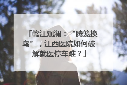 赣江观澜：“腾笼换鸟”，江西医院如何破解就医停车难？