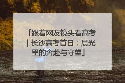 跟着网友镜头看高考｜长沙高考首日：晨光里的奔赴与守望