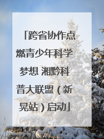 跨省协作点燃青少年科学梦想 湘黔科普大联盟（新晃站）启动