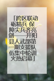 跨区联动砺精兵 保障尖兵齐亮剑——开阳县人武部第一期支援队伍集中轮训火热启幕