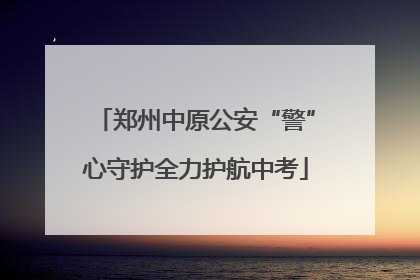 郑州中原公安“警”心守护全力护航中考