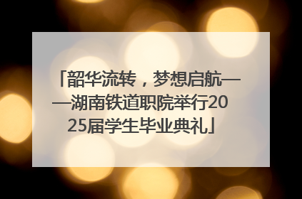 韶华流转，梦想启航——湖南铁道职院举行2025届学生毕业典礼