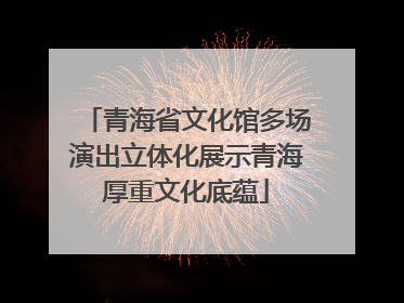 青海省文化馆多场演出立体化展示青海厚重文化底蕴