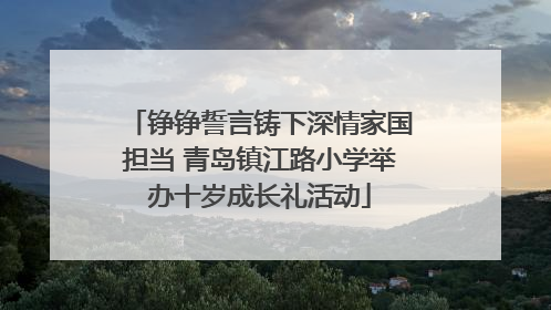 铮铮誓言铸下深情家国担当 青岛镇江路小学举办十岁成长礼活动