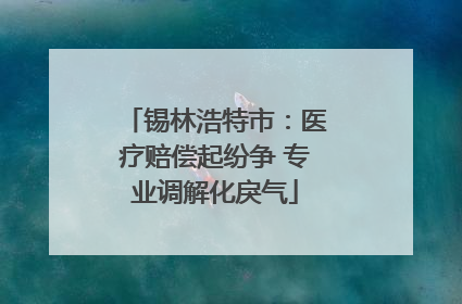 锡林浩特市：医疗赔偿起纷争 专业调解化戾气