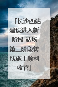 长沙西站建设进入新阶段 站场第三阶段转线施工顺利收官