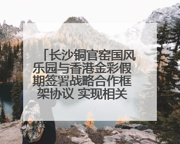 长沙铜官窑国风乐园与香港金彩假期签署战略合作框架协议 实现相关入境游业务增收超亿元