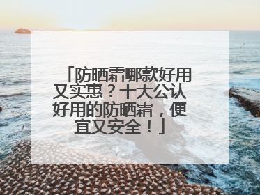 防晒霜哪款好用又实惠？十大公认好用的防晒霜，便宜又安全！