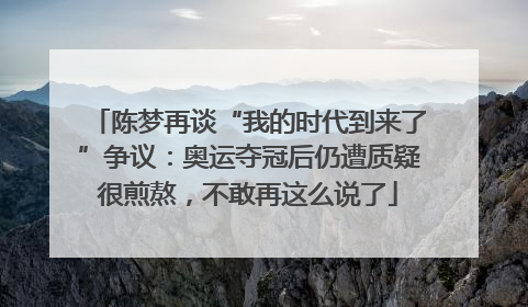 陈梦再谈“我的时代到来了”争议：奥运夺冠后仍遭质疑很煎熬，不敢再这么说了