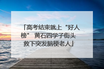 高考结束就上“好人榜” 黄石四学子街头救下突发脑梗老人