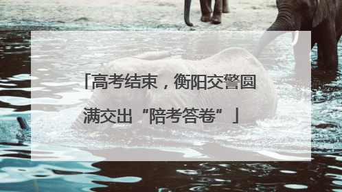 高考结束，衡阳交警圆满交出“陪考答卷”