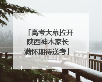 高考大幕拉开 陕西神木家长满怀期待送考