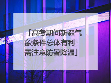 高考期间新疆气象条件总体有利 需注意防暑降温