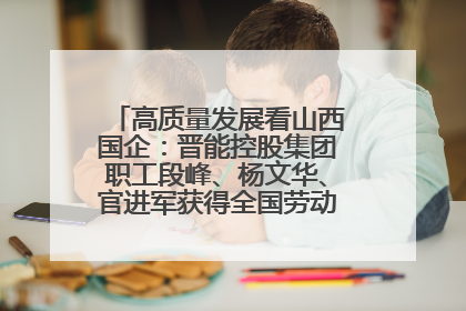 高质量发展看山西国企：晋能控股集团职工段峰、杨文华、官进军获得全国劳动模范荣誉称号
