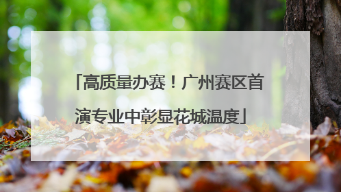 高质量办赛！广州赛区首演专业中彰显花城温度